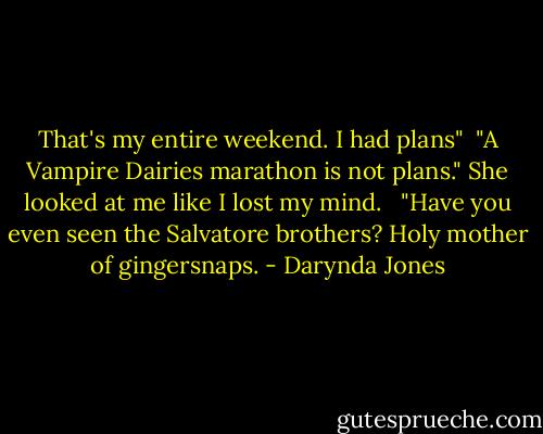 That's my entire weekend. I had plans"<br /><br />"A Vampire Dairies marathon is not plans." She looked at me like I lost my mind.<br /><br /><br />"Have you even seen the Salvatore brothers? Holy mother of gingersnaps. - Darynda Jones