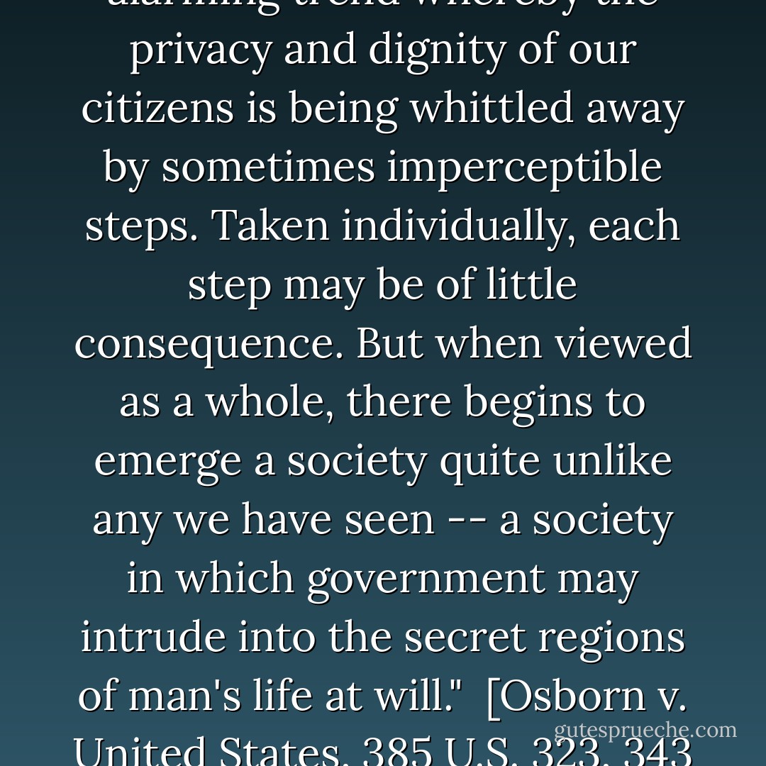 These examples and many others demonstrate an alarming trend whereby the privacy and dignity of our citizens is being whittled away by sometimes imperceptible steps. Taken individually, each step may be of little consequence. But when viewed as a whole, there begins to emerge a society quite unlike any we have seen -- a society in which government may intrude into the secret regions of man's life at will."<br /><br />[<i>Osborn v. United States</i>, 385 U.S. 323, 343 (1966) (dissenting)] - William O. Douglas