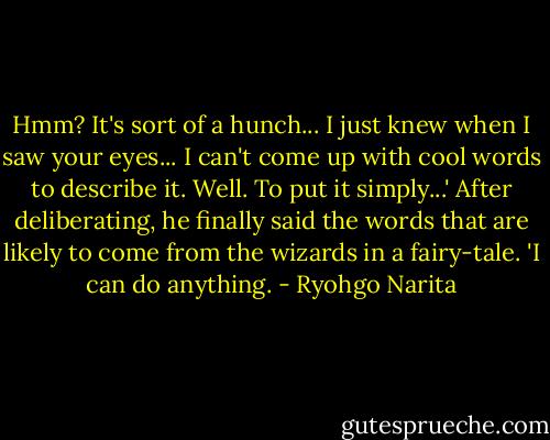 Hmm? It's sort of a hunch... I just knew when I saw your eyes... I can't come up with cool words to describe it. Well. To put it simply...'<br />After deliberating, he finally said the words that are likely to come from the wizards in a fairy-tale.<br />'I can do anything. - Ryohgo Narita