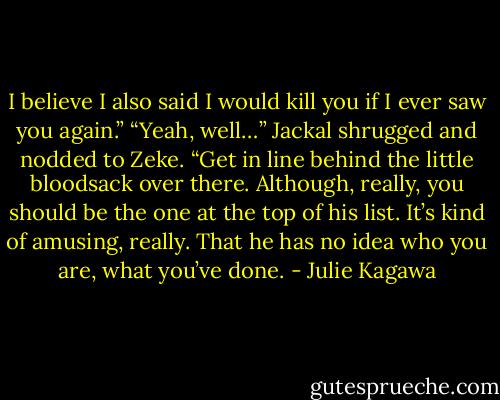 I believe I also said I would kill you if I ever saw you again.”<br />“Yeah, well…” Jackal shrugged and nodded to Zeke. “Get in line behind the little bloodsack over there. Although, really, you should be the one at the top of his list. It’s kind of amusing, really. That he has no idea who you are, what you’ve done. - Julie Kagawa