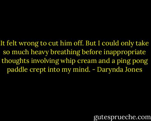 It felt wrong to cut him off. But I could only take so much heavy breathing before inappropriate thoughts involving whip cream and a ping pong paddle crept into my mind. - Darynda Jones