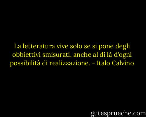 La letteratura vive solo se si pone degli obbiettivi smisurati, anche al di là d'ogni possibilità di realizzazione. - Italo Calvino