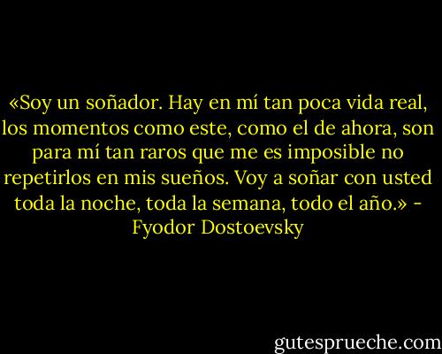 «Soy un soñador. Hay en mí tan poca vida real, los momentos como este, como el de ahora, son para mí tan raros que me es imposible no repetirlos en mis sueños. Voy a soñar con usted toda la noche, toda la semana, todo el año.» - Fyodor Dostoevsky