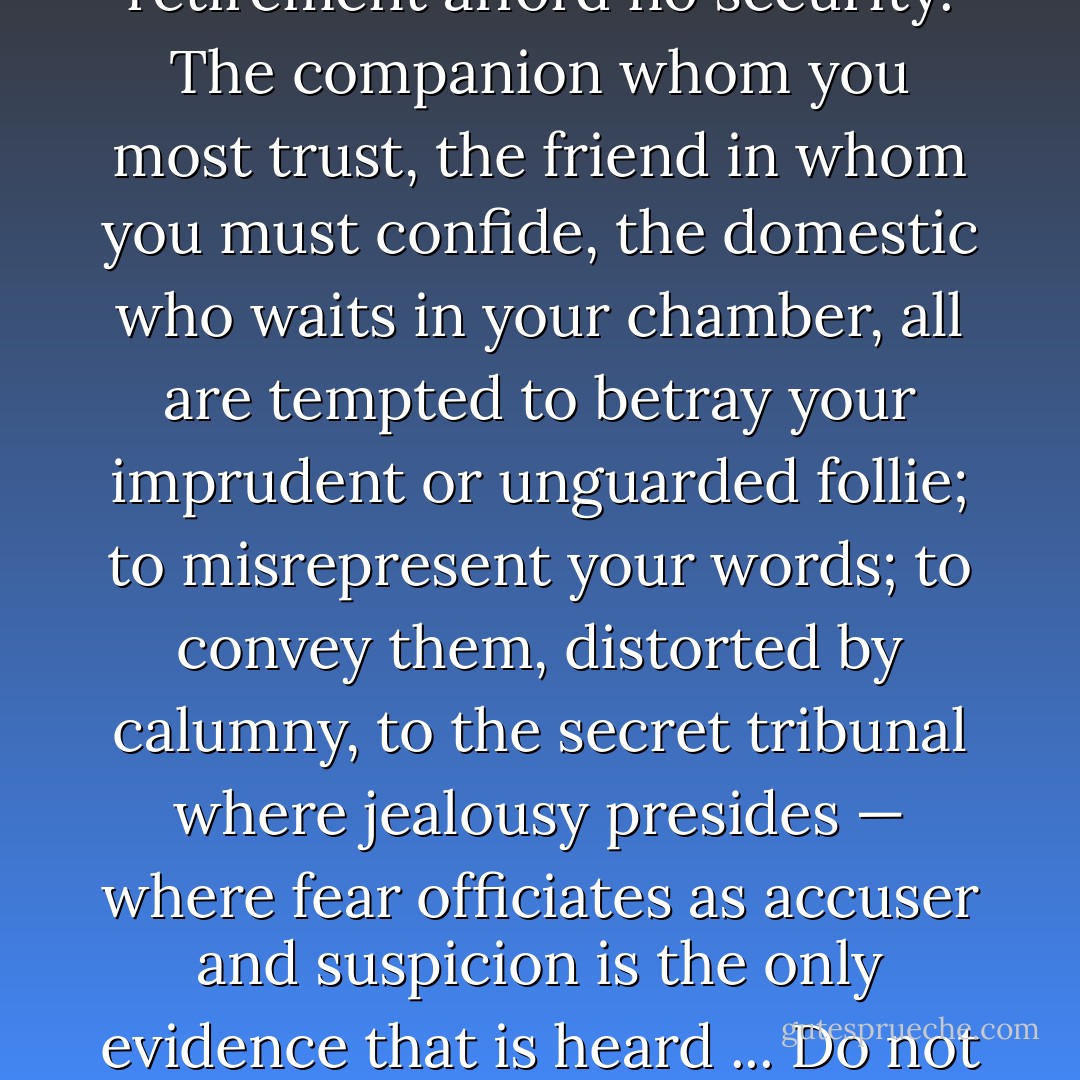 If we are to violate the Constitution, will the people submit to our unauthorized acts? Sir, they ought not to submit; they would deserve the chains that these measures are forging for them. The country will swarm with informers, spies, delators and all the odious reptile tribe that breed in the sunshine of a despotic power ... [T]he hours of the most unsuspected confidence, the intimacies of friendship, or the recesses of domestic retirement afford no security. The companion whom you most trust, the friend in whom you must confide, the domestic who waits in your chamber, all are tempted to betray your imprudent or unguarded follie; to misrepresent your words; to convey them, distorted by calumny, to the secret tribunal where jealousy presides — where fear officiates as accuser and suspicion is the only evidence that is heard ... Do not let us be told, Sir, that we excite a fervour against foreign aggression only to establish a tyranny at home; that [...] we are absurd enough to call ourselves ‘free and enlightened’ while we advocate principles that would have disgraced the age of Gothic barbarity and establish a code compared to which the ordeal is wise and the trial by battle is merciful and just."<br /><br />[opposing the Alien  - Edward Livingston
