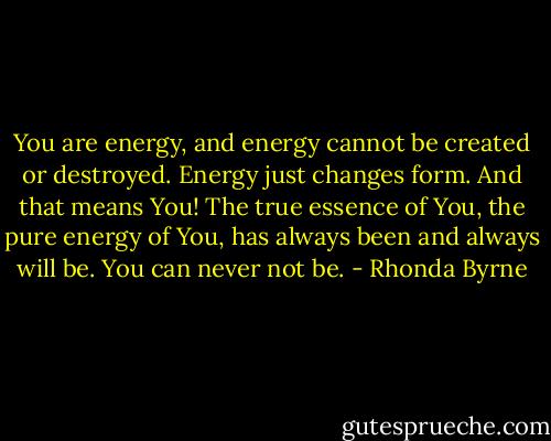 You are energy, and energy cannot be created or destroyed. Energy just changes form. And that means You! The true essence of You, the pure energy of You, has always been and always will be. You can never not be. - Rhonda Byrne