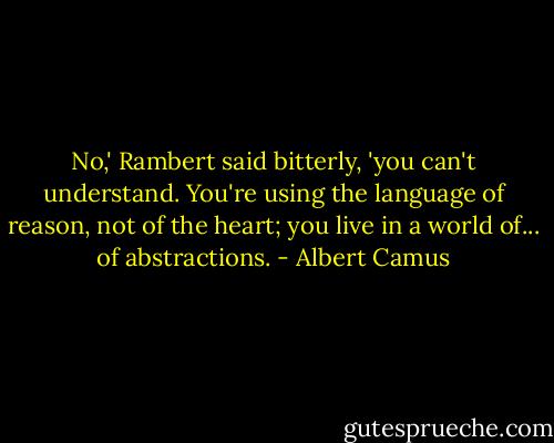 No,' Rambert said bitterly, 'you can't understand. You're using the language of reason, not of the heart; you live in a world of... of abstractions. - Albert Camus