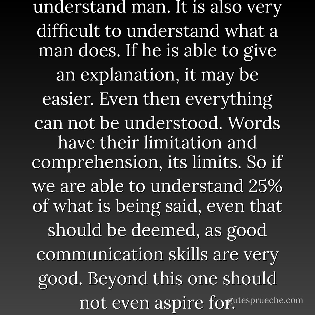 It is very difficult to understand man. It is also very difficult to understand what a man does. If he is able to give an explanation, it may be easier. Even then everything can not be understood. Words have their limitation and comprehension, its limits. So if we are able to understand 25% of what is being said, even that should be deemed, as good communication skills are very good. Beyond this one should not even aspire for. - Acharya Mahapragya