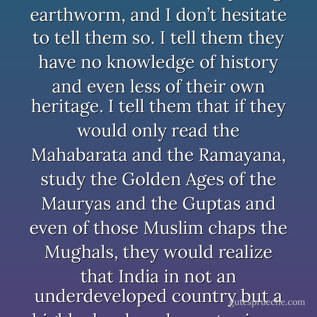 Opening lines of The Great Indian Novel narrated as a modern day MahaBharata. <br /><br />They tell me India is an underdeveloped country. They attend seminars, appear on television, even come to see me, creasing their eight-hundred-rupee suits and clutching their moulded plastic briefcases, to announce in tones of infinite understanding that India has yet to develop. Stuff and nonsense, of course. <br />“These are the kind of fellows who couldn’t tell their kundalini from a decomposing earthworm, and I don’t hesitate to tell them so. I tell them they have no knowledge of history and even less of their own heritage. I tell them that if they would only read the Mahabarata and the Ramayana, study the Golden Ages of the Mauryas and the Guptas and even of those Muslim chaps the Mughals, they would realize that India in not an underdeveloped country but a highly developed country in an advanced stage of decay.”<br />They laugh about me pityingly and shift from one foot to the other, unable to conceal their impatience, and I tell them that, in fact, everything in India in over-developed, particularly the social structure, the bureaucracy, the political process, the financial system, the university network and, for that matter, the women. Cantankerous old man, I them thinking, as they make their several exists - Shashi Tharoor