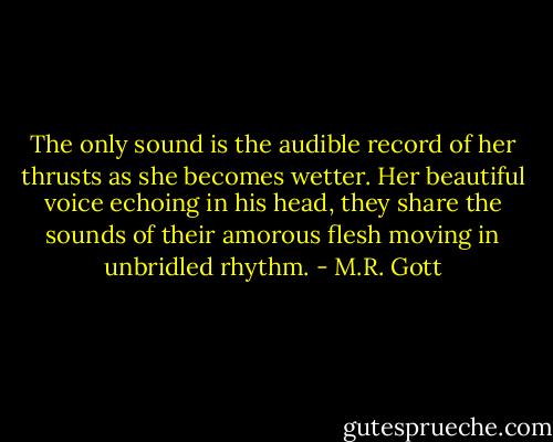 The only sound is the audible record of her thrusts as she becomes wetter. Her beautiful voice echoing in his head, they share the sounds of their amorous flesh moving in unbridled rhythm. - M.R. Gott