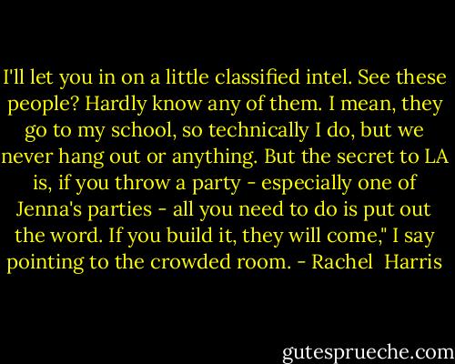 I'll let you in on a little classified intel. See these people? Hardly know any of them. I mean, they go to my school, so technically I do, but we never hang out or anything. But the secret to LA is, if you throw a party - especially one of Jenna's parties - all you need to do is put out the word. If you build it, they will come," I say pointing to the crowded room. - Rachel  Harris