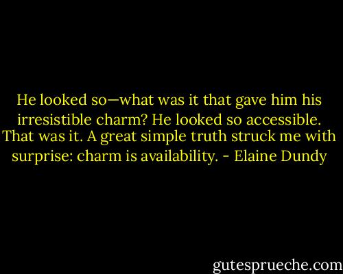He looked so—what was it that gave him his irresistible charm? He looked so accessible. That was it. A great simple truth struck me with surprise: charm is availability. - Elaine Dundy