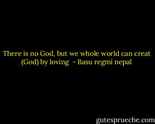 There is no God, but we whole world can creat (God) by loving  - Basu regmi nepal