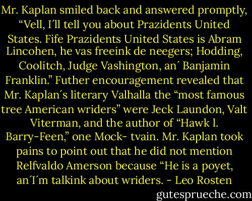 Mr. Kaplan smiled back and answered promptly, “Vell, I´ll tell you about Prazidents United States. Fife Prazidents United States is Abram Lincohen, he vas freeink de neegers; Hodding, Coolitch, Judge Vashington, an´ Banjamin Franklin.”<br />Futher encouragement revealed that Mr. Kaplan´s literary Valhalla the “most famous tree American wriders” were Jeck Laundon, Valt Viterman, and the author of “Hawk l. Barry-Feen,” one Mock- tvain. Mr. Kaplan took pains to point out that he did not mention Relfvaldo Amerson because “He is a poyet, an´I´m talkink about wriders. - Leo Rosten