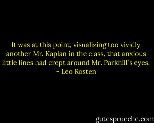 It was at this point, visualizing too vividly another Mr. Kaplan in the class, that anxious little lines had crept around Mr. Parkhill´s eyes. - Leo Rosten