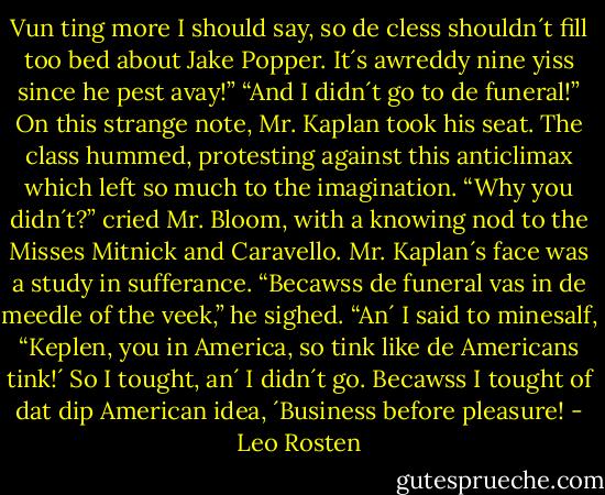 Vun ting more I should say, so de cless shouldn´t fill too bed about Jake Popper. It´s awreddy nine yiss since he pest avay!”<br />“And I didn´t go to de funeral!” On this strange note, Mr. Kaplan took his seat.<br />The class hummed, protesting against this anticlimax which left so much to the imagination.<br />“Why you didn´t?” cried Mr. Bloom, with a knowing nod to the Misses Mitnick and Caravello.<br />Mr. Kaplan´s face was a study in sufferance. “Becawss de funeral vas in de meedle of the veek,” he sighed. “An´ I said to minesalf, “Keplen, you in America, so tink like de Americans tink!´ So I tought, an´ I didn´t go. Becawss I tought of dat dip American idea, ´Business before pleasure! - Leo Rosten