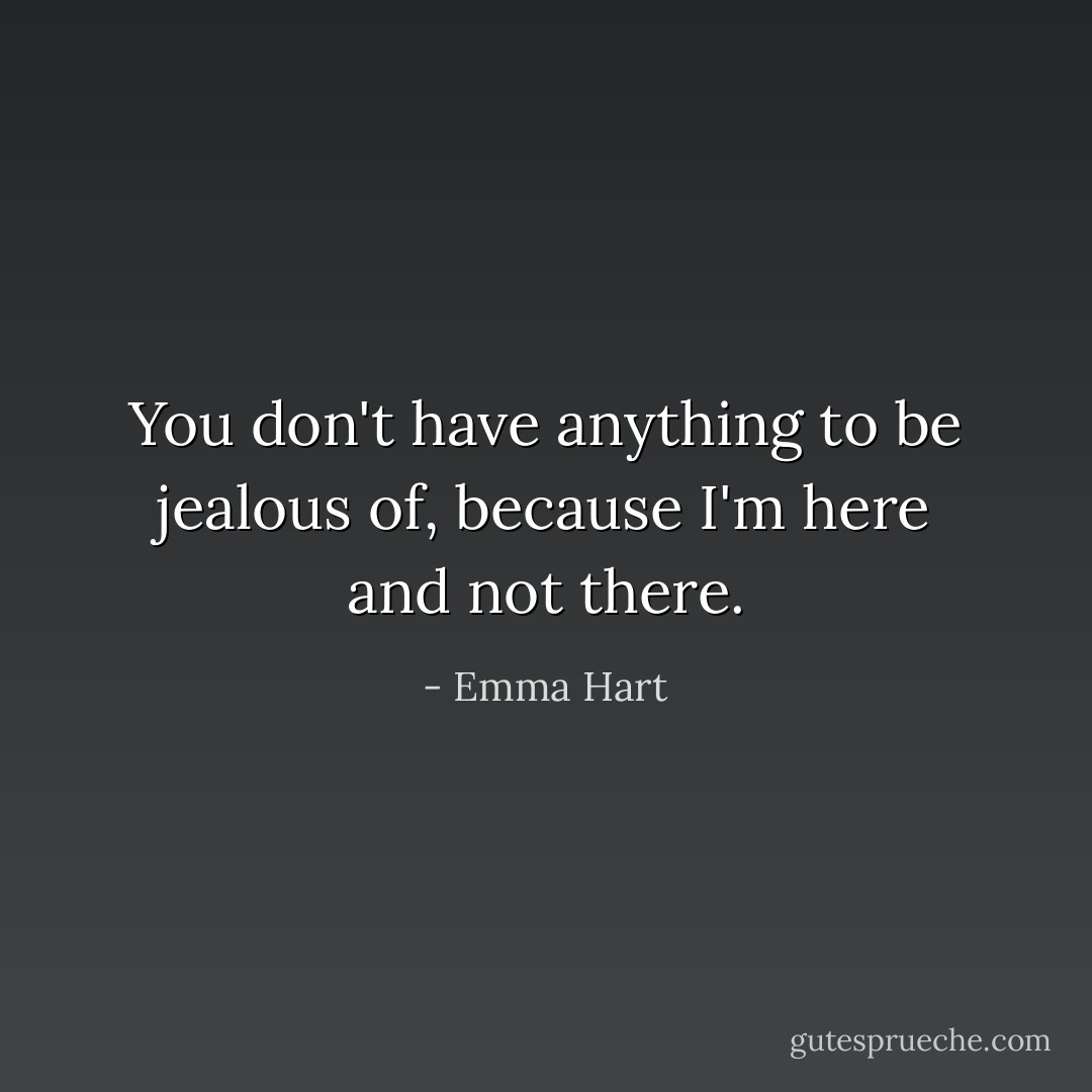 You don't have anything to be jealous of, because I'm here and not there. - Emma Hart