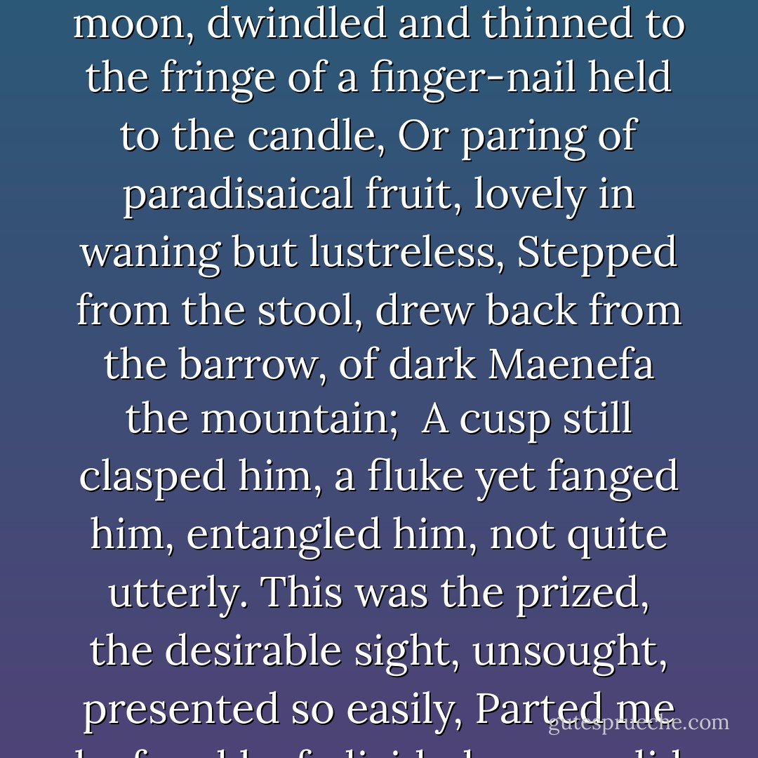 I awoke in the Midsummer not to call night, in the white and the walk of the morning:<br />The moon, dwindled and thinned to the fringe of a finger-nail held to the candle,<br />Or paring of paradisaical fruit, lovely in waning but lustreless,<br />Stepped from the stool, drew back from the barrow, of dark Maenefa the mountain;<br /><br />A cusp still clasped him, a fluke yet fanged him, entangled him, not quite utterly.<br />This was the prized, the desirable sight, unsought, presented so easily,<br />Parted me leaf and leaf, divided me, eyelid and eyelid of slumber. - Gerard Manley Hopkins