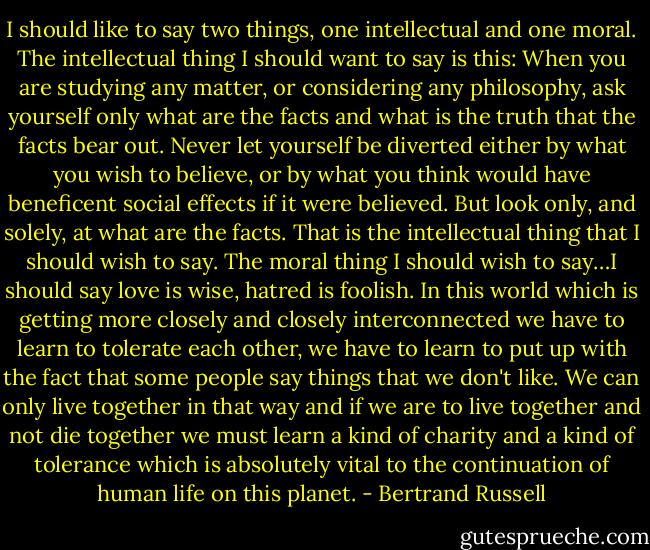I should like to say two things, one intellectual and one moral. The intellectual thing I should want to say is this: When you are studying any matter, or considering any philosophy, ask yourself only what are the facts and what is the truth that the facts bear out. Never let yourself be diverted either by what you wish to believe, or by what you think would have beneficent social effects if it were believed. But look only, and solely, at what are the facts. That is the intellectual thing that I should wish to say. The moral thing I should wish to say…I should say love is wise, hatred is foolish. In this world which is getting more closely and closely interconnected we have to learn to tolerate each other, we have to learn to put up with the fact that some people say things that we don't like. We can only live together in that way and if we are to live together and not die together we must learn a kind of charity and a kind of tolerance which is absolutely vital to the continuation of human life on this planet. - Bertrand Russell