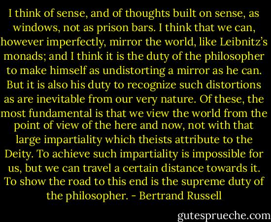 I think of sense, and of thoughts built on sense, as windows, not as prison bars. I think that we can, however imperfectly, mirror the world, like Leibnitz’s monads; and I think it is the duty of the philosopher to make himself as undistorting a mirror as he can. But it is also his duty to recognize such distortions as are inevitable from our very nature. Of these, the most fundamental is that we view the world from the point of view of the here and now, not with that large impartiality which theists attribute to the Deity. To achieve such impartiality is impossible for us, but we can travel a certain distance towards it. To show the road to this end is the supreme duty of the philosopher. - Bertrand Russell