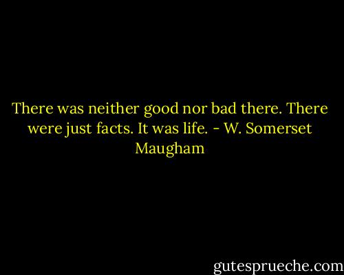 There was neither good nor bad there. There were just facts. It was life. - W. Somerset Maugham