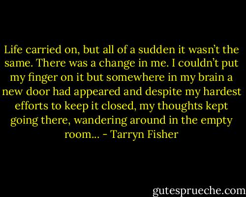 Life carried on, but all of a sudden it wasn’t the same. There was a change in me. I couldn’t put my finger on it but somewhere in my brain a new door had appeared and despite my hardest efforts to keep it closed, my thoughts kept going there, wandering around in the empty room... - Tarryn Fisher