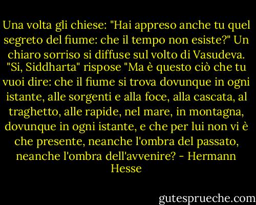 Una volta gli chiese: "Hai appreso anche tu quel segreto del fiume: che il tempo non esiste?"<br />Un chiaro sorriso si diffuse sul volto di Vasudeva. "Si, Siddharta" rispose "Ma è questo ciò che tu vuoi dire: che il fiume si trova dovunque in ogni istante, alle sorgenti e alla foce, alla cascata, al traghetto, alle rapide, nel mare, in montagna, dovunque in ogni istante, e che per lui non vi è che presente, neanche l'ombra del passato, neanche l'ombra dell'avvenire? - Hermann Hesse