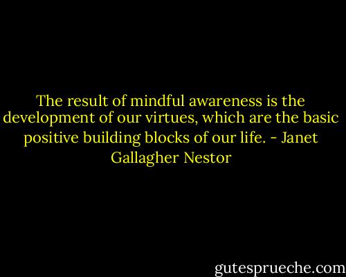 The result of mindful awareness is the development of our virtues, which are the basic positive building blocks of our life. - Janet Gallagher Nestor