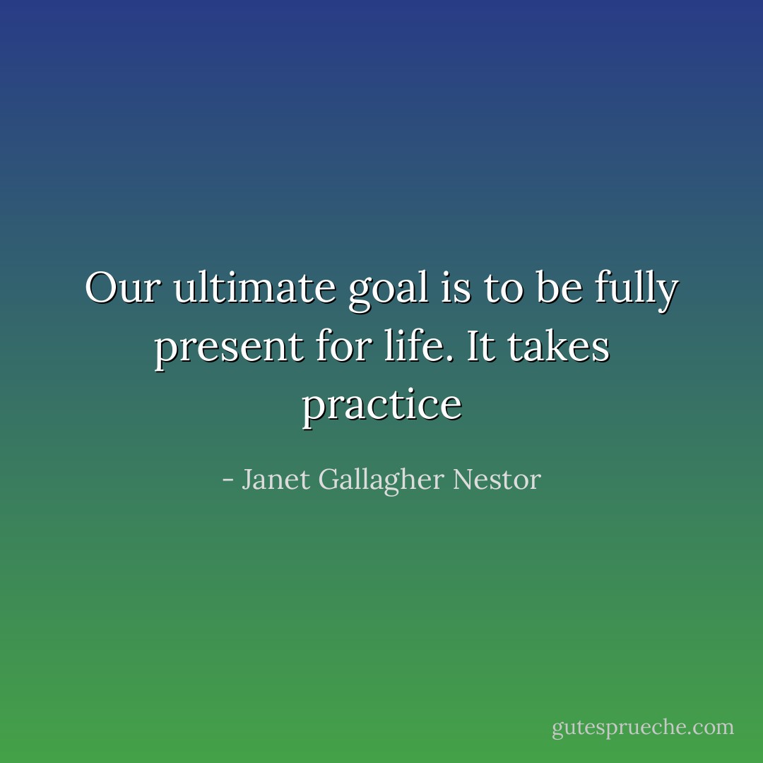 Our ultimate goal is to be fully present for life. It takes practice - Janet Gallagher Nestor