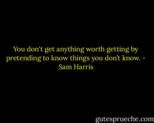 You don't get anything worth getting by pretending to know things you don’t know. - Sam Harris