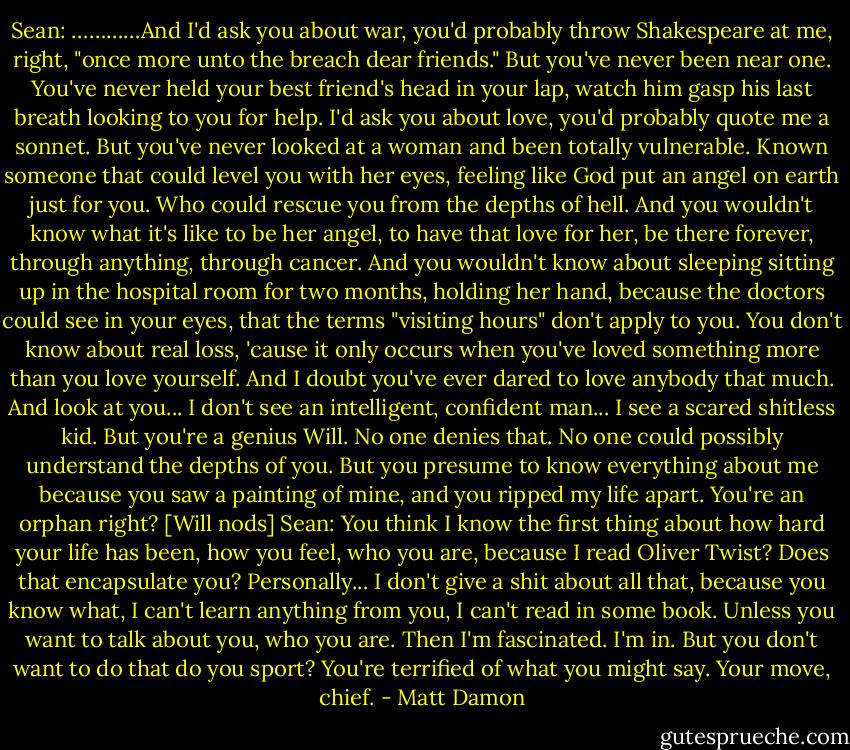Sean: …………And I'd ask you about war, you'd probably throw Shakespeare at me, right, "once more unto the breach dear friends." But you've never been near one. You've never held your best friend's head in your lap, watch him gasp his last breath looking to you for help. I'd ask you about love, you'd probably quote me a sonnet. But you've never looked at a woman and been totally vulnerable. Known someone that could level you with her eyes, feeling like God put an angel on earth just for you. Who could rescue you from the depths of hell. And you wouldn't know what it's like to be her angel, to have that love for her, be there forever, through anything, through cancer. And you wouldn't know about sleeping sitting up in the hospital room for two months, holding her hand, because the doctors could see in your eyes, that the terms "visiting hours" don't apply to you. You don't know about real loss, 'cause it only occurs when you've loved something more than you love yourself. And I doubt you've ever dared to love anybody that much. And look at you... I don't see an intelligent, confident man... I see a scared shitless kid. But you're a genius Will. No one denies that. No one could possibly understand the depths of you. But you presume to know everything about me because you saw a painting of mine, and you ripped my life apart. You're an orphan right?<br />[Will nods]<br />Sean: You think I know the first thing about how hard your life has been, how you feel, who you are, because I read Oliver Twist? Does that encapsulate you? Personally... I don't give a shit about all that, because you know what, I can't learn anything from you, I can't read in some book. Unless you want to talk about you, who you are. Then I'm fascinated. I'm in. But you don't want to do that do you sport? You're terrified of what you might say. Your move, chief. - Matt Damon
