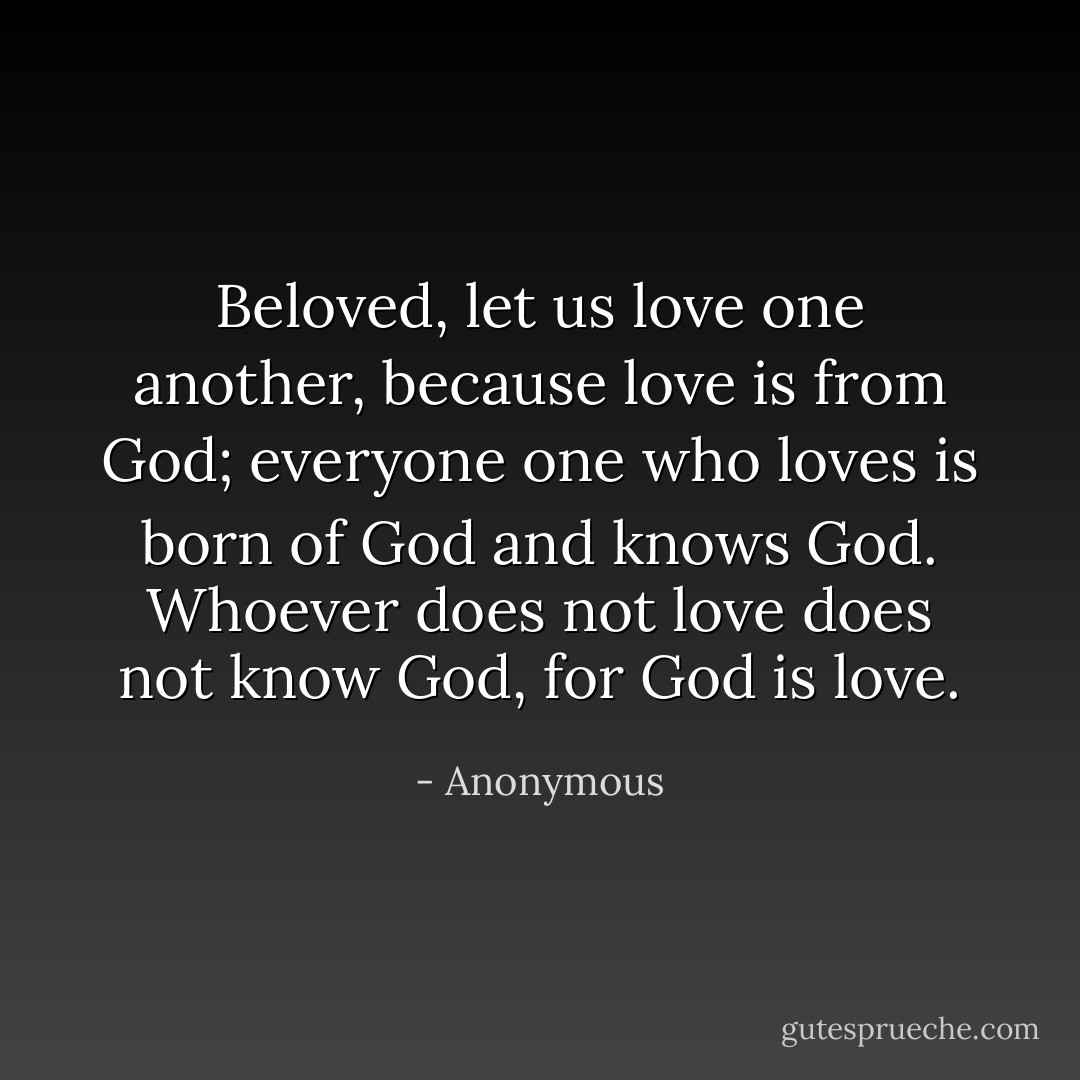 Beloved, let us love one another, because love is from God; everyone one who loves is born of God and knows God. Whoever does not love does not know God, for God is love. - Anonymous