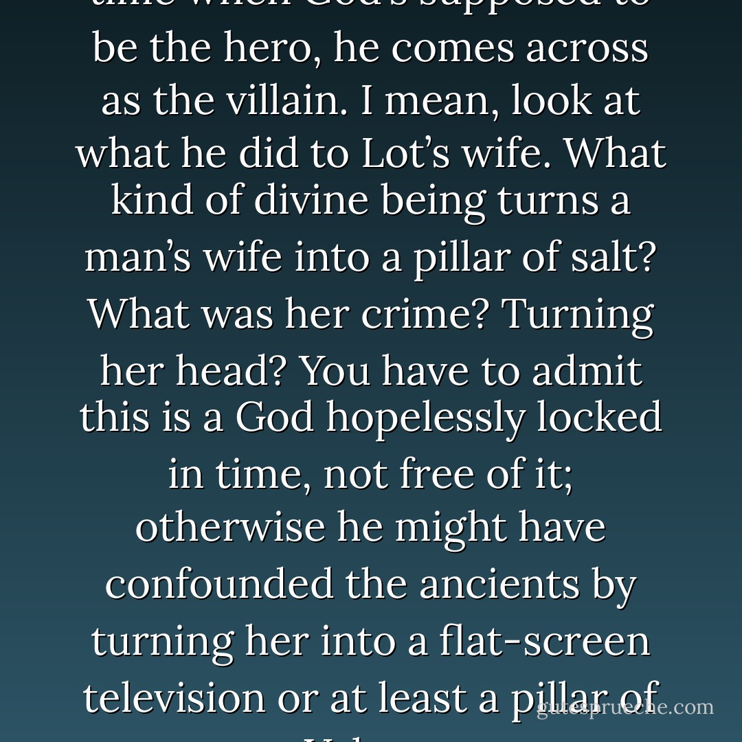 The problem is most of the time when God’s supposed to be the hero, he comes across as the villain. I mean, look at what he did to Lot’s wife. What kind of divine being turns a man’s wife into a pillar of salt? What was her crime? Turning her head? You have to admit this is a God hopelessly locked in time, not free of it; otherwise he might have confounded the ancients by turning her into a flat-screen television or at least a pillar of Velcro. - Steve Toltz