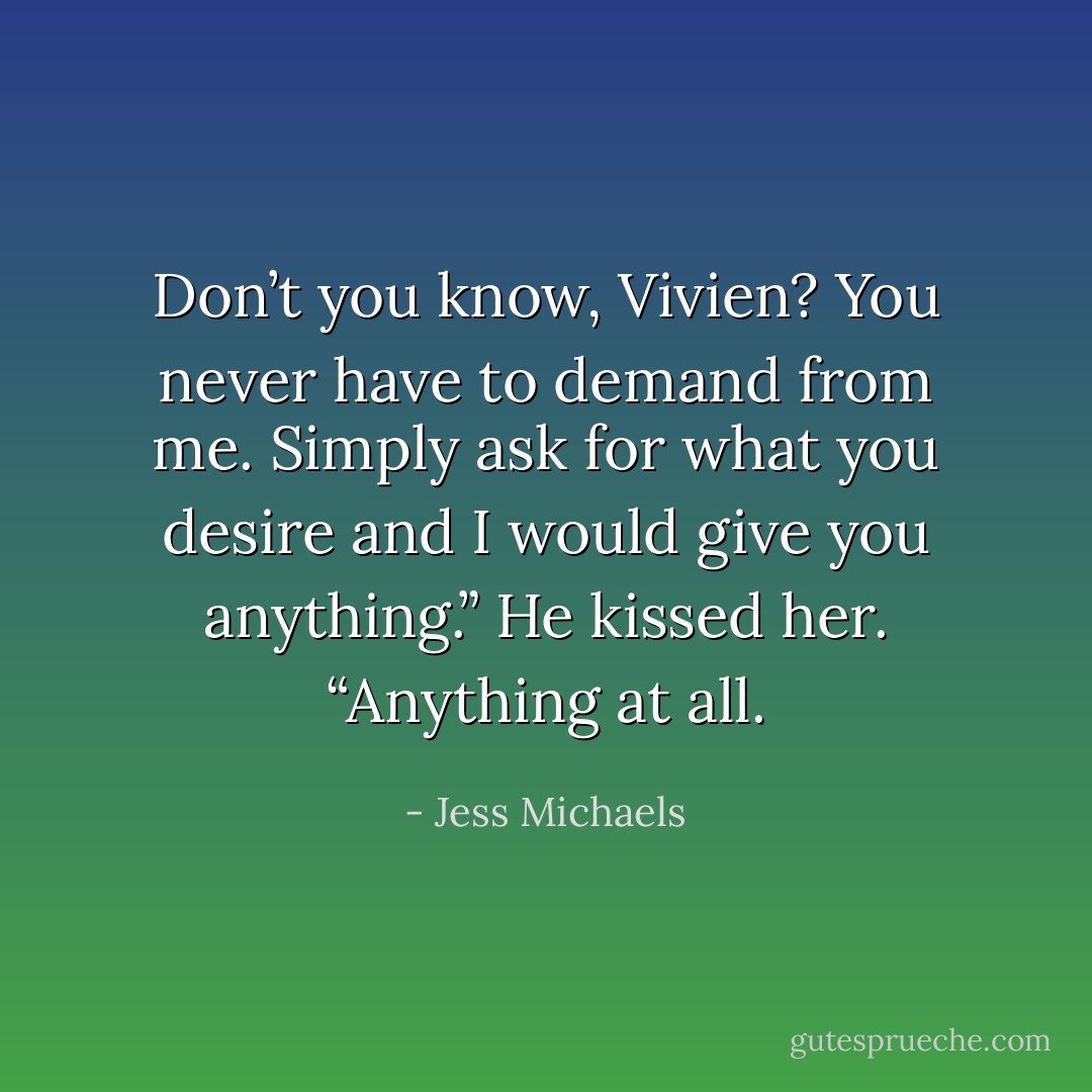 Don’t you know, Vivien? You never have to demand from me. Simply ask for what you desire and I would give you anything.” He kissed her. “Anything at all. - Jess Michaels