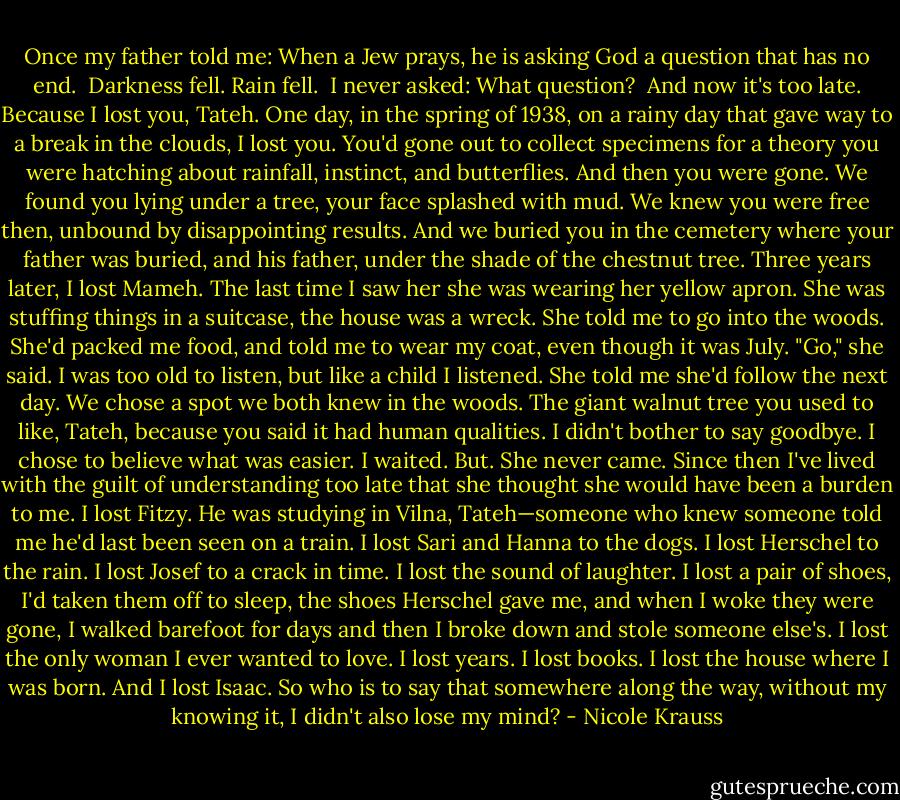 Once my father told me: When a Jew prays, he is asking God a question that has no end.<br /><br />Darkness fell. Rain fell.<br /><br />I never asked: What question?<br /><br />And now it's too late. Because I lost you, Tateh. One day, in the spring of 1938, on a rainy day that gave way to a break in the clouds, I lost you. You'd gone out to collect specimens for a theory you were hatching about rainfall, instinct, and butterflies. And then you were gone. We found you lying under a tree, your face splashed with mud. We knew you were free then, unbound by disappointing results. And we buried you in the cemetery where your father was buried, and his father, under the shade of the chestnut tree. Three years later, I lost Mameh. The last time I saw her she was wearing her yellow apron. She was stuffing things in a suitcase, the house was a wreck. She told me to go into the woods. She'd packed me food, and told me to wear my coat, even though it was July. "Go," she said. I was too old to listen, but like a child I listened. She told me she'd follow the next day. We chose a spot we both knew in the woods. The giant walnut tree you used to like, Tateh, because you said it had human qualities. I didn't bother to say goodbye. I chose to believe what was easier. I waited. But. She never came.<br />Since then I've lived with the guilt of understanding too late that she thought she would have been a burden to me. I lost Fitzy. He was studying in Vilna, Tateh—someone who knew someone told me he'd last been seen on a train. I lost Sari and Hanna to the dogs. I lost Herschel to the rain. I lost Josef to a crack in time. I lost the sound of laughter. I lost a pair of shoes, I'd taken them off to sleep, the shoes Herschel gave me, and when I woke they were gone, I walked barefoot for days and then I broke down and stole someone else's. I lost the only woman I ever wanted to love. I lost years. I lost books. I lost the house where I was born. And I lost Isaac. So who is to say that somewhere along the way, without my knowing it, I didn't also lose my mind? - Nicole Krauss