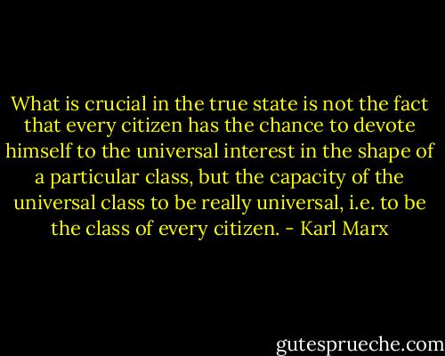 What is crucial in the true state is not the fact that every citizen has the chance to devote himself to the universal interest in the shape of a particular class, but the capacity of the universal class to be really universal, i.e. to be the class of every citizen. - Karl Marx