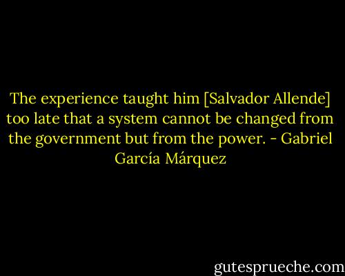 The experience taught him [Salvador Allende] too late that a system cannot be changed from the government but from the power. - Gabriel García Márquez