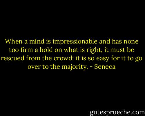 When a mind is impressionable and has none too firm a hold on what is right, it must be rescued from the crowd: it is so easy for it to go over to the majority. - Seneca