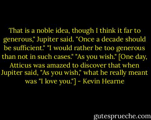 That is a noble idea, though I think it far to generous," Jupiter said. "Once a decade should be sufficient."<br />"I would rather be too generous than not in such cases."<br />"As you wish."<br />[One day, Atticus was amazed to discover that when Jupiter said, "As you wish," what he really meant was "I love you."] - Kevin Hearne