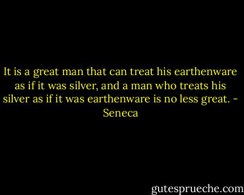 It is a great man that can treat his earthenware as if it was silver, and a man who treats his silver as if it was earthenware is no less great. - Seneca