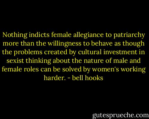 Nothing indicts female allegiance to patriarchy more than the willingness to behave as though the problems created by cultural investment in sexist thinking about the nature of male and female roles can be solved by women's working harder. - bell hooks