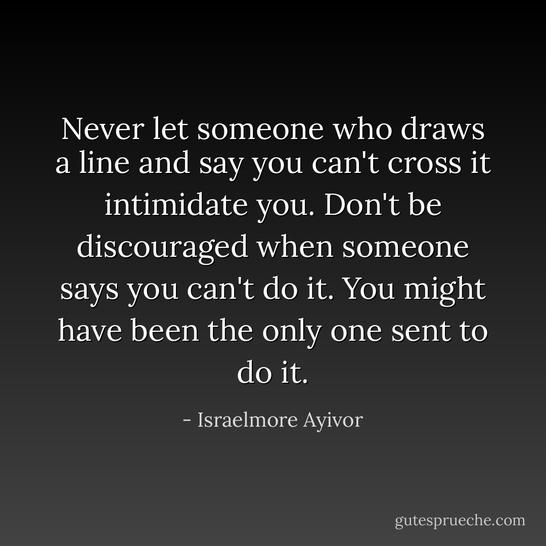 Never let someone who draws a line and say you can't cross it intimidate you. Don't be discouraged when someone says you can't do it. You might have been the only one sent to do it. - Israelmore Ayivor