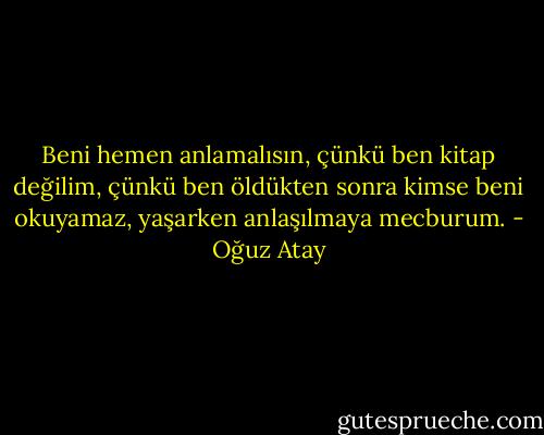 Beni hemen anlamalısın, çünkü ben kitap değilim, çünkü ben öldükten sonra kimse beni okuyamaz, yaşarken anlaşılmaya mecburum. - Oğuz Atay