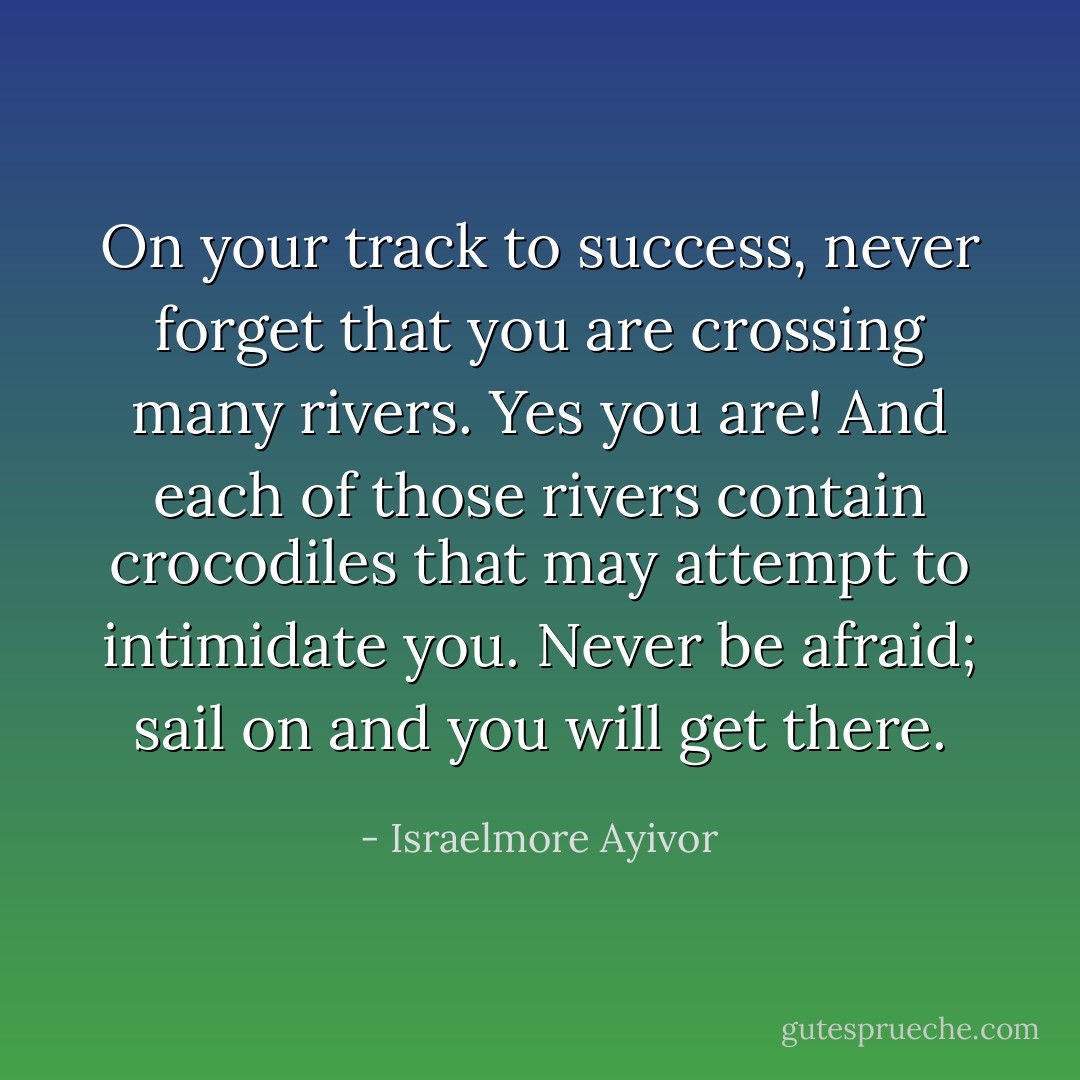 On your track to success, never forget that you are crossing many rivers. Yes you are! And each of those rivers contain crocodiles that may attempt to intimidate you. Never be afraid; sail on and you will get there. - Israelmore Ayivor