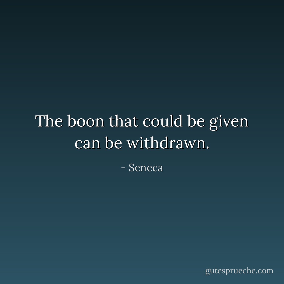 The boon that could be given can be withdrawn. - Seneca