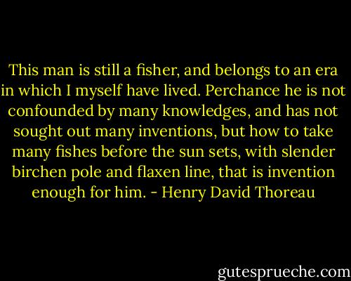 This man is still a fisher, and belongs to an era in which I myself have lived. Perchance he is not confounded by many knowledges, and has not sought out many inventions, but how to take many fishes before the sun sets, with slender birchen pole and flaxen line, that is invention enough for him. - Henry David Thoreau