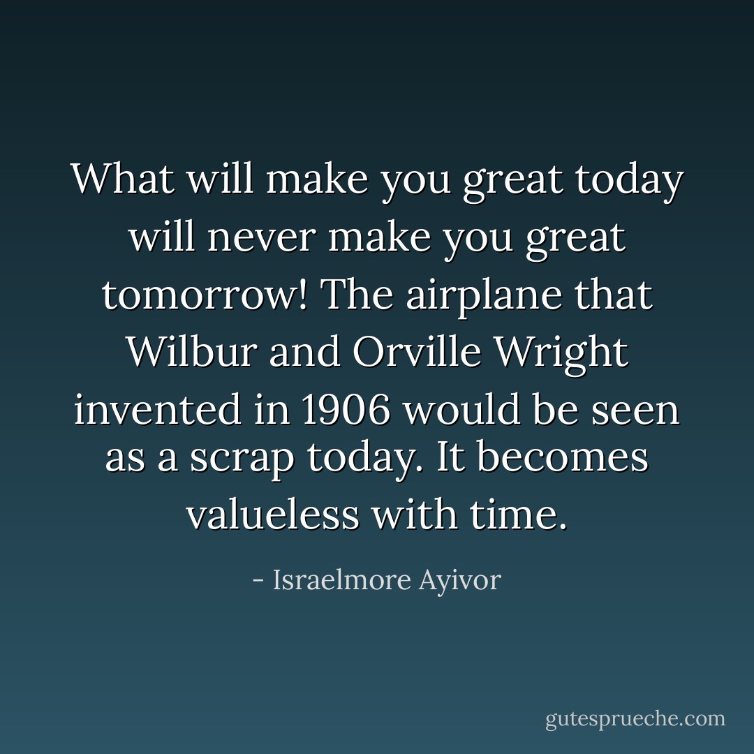 What will make you great today will never make you great tomorrow! The airplane that Wilbur and Orville Wright invented in 1906 would be seen as a scrap today. It becomes valueless with time. - Israelmore Ayivor