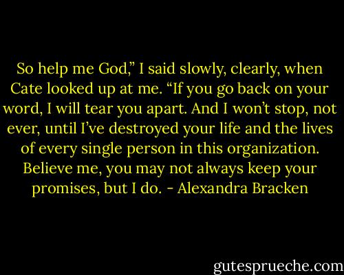 So help me God,” I said slowly, clearly, when Cate looked up at me. “If you go back on your word, I will tear you apart. And I won’t stop, not ever, until I’ve destroyed your life and the lives of every single person in this organization. Believe me, you may not always keep your promises, but I do. - Alexandra Bracken