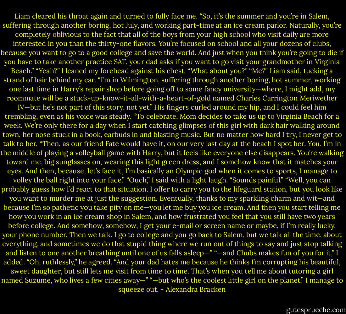 Liam cleared his throat again and turned to fully face me. “So, it’s the summer and you’re in Salem, suffering through another boring, hot July, and working part-time at an ice cream parlor. Naturally, you’re completely oblivious to the fact that all of the boys from your high school who visit daily are more interested in you than the thirty-one flavors. You’re focused on school and all your dozens of clubs, because you want to go to a good college and save the world. And just when you think you’re going to die if you have to take another practice SAT, your dad asks if you want to go visit your grandmother in Virginia Beach.”<br />“Yeah?” I leaned my forehead against his chest. “What about you?”<br />“Me?” Liam said, tucking a strand of hair behind my ear. “I’m in Wilmington, suffering through another boring, hot summer, working one last time in Harry’s repair shop before going off to some fancy university—where, I might add, my roommate will be a stuck-up-know-it-all-with-a-heart-of-gold named Charles Carrington Meriwether IV—but he’s not part of this story, not yet.” His fingers curled around my hip, and I could feel him trembling, even as his voice was steady. “To celebrate, Mom decides to take us up to Virginia Beach for a week. We’re only there for a day when I start catching glimpses of this girl with dark hair walking around town, her nose stuck in a book, earbuds in and blasting music. But no matter how hard I try, I never get to talk to her.<br />“Then, as our friend Fate would have it, on our very last day at the beach I spot her. You. I’m in the middle of playing a volleyball game with Harry, but it feels like everyone else disappears. You’re walking toward me, big sunglasses on, wearing this light green dress, and I somehow know that it matches your eyes. And then, because, let’s face it, I’m basically an Olympic god when it comes to sports, I manage to volley the ball right into your face.”<br />“Ouch,” I said with a light laugh. “Sounds painful.”<br />“Well, you can probably guess how I’d react to that situation. I offer to carry you to the lifeguard station, but you look like you want to murder me at just the suggestion. Eventually, thanks to my sparkling charm and wit—and because I’m so pathetic you take pity on me—you let me buy you ice cream. And then you start telling me how you work in an ice cream shop in Salem, and how frustrated you feel that you still have two years before college. And somehow, somehow, I get your e-mail or screen name or maybe, if I’m really lucky, your phone number. Then we talk. I go to college and you go back to Salem, but we talk all the time, about everything, and sometimes we do that stupid thing where we run out of things to say and just stop talking and listen to one another breathing until one of us falls asleep—”<br />“—and Chubs makes fun of you for it,” I added.<br />“Oh, ruthlessly,” he agreed. “And your dad hates me because he thinks I’m corrupting his beautiful, sweet daughter, but still lets me visit from time to time. That’s when you tell me about tutoring a girl named Suzume, who lives a few cities away—”<br />“—but who’s the coolest little girl on the planet,” I manage to squeeze out. - Alexandra Bracken