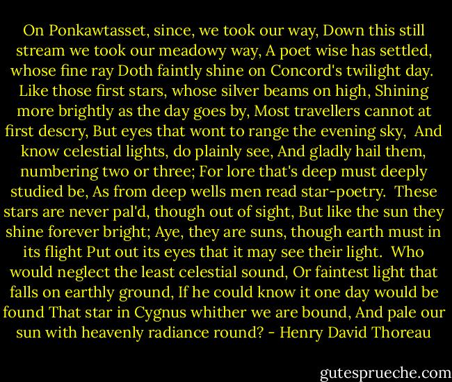 On Ponkawtasset, since, we took our way,<br />Down this still stream we took our meadowy way,<br />A poet wise has settled, whose fine ray<br />Doth faintly shine on Concord's twilight day.<br /><br />Like those first stars, whose silver beams on high,<br />Shining more brightly as the day goes by,<br />Most travellers cannot at first descry,<br />But eyes that wont to range the evening sky,<br /><br />And know celestial lights, do plainly see,<br />And gladly hail them, numbering two or three;<br />For lore that's deep must deeply studied be,<br />As from deep wells men read star-poetry.<br /><br />These stars are never pal'd, though out of sight,<br />But like the sun they shine forever bright;<br />Aye, they are suns, though earth must in its flight<br />Put out its eyes that it may see their light.<br /><br />Who would neglect the least celestial sound,<br />Or faintest light that falls on earthly ground,<br />If he could know it one day would be found<br />That star in Cygnus whither we are bound,<br />And pale our sun with heavenly radiance round? - Henry David Thoreau
