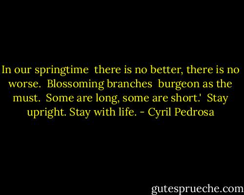 In our springtime <br />there is no better,<br />there is no worse.<br /><br />Blossoming branches <br />burgeon as the must.<br /><br />Some are long,<br />some are short.'<br /><br />Stay upright.<br />Stay with life. - Cyril Pedrosa